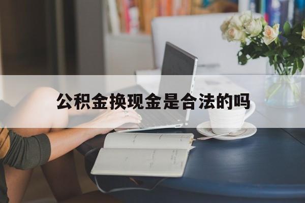 最新公积金换现金是合法的吗方法分析(最方便真实的江山公积金换现金是合法的吗怎么办方法)