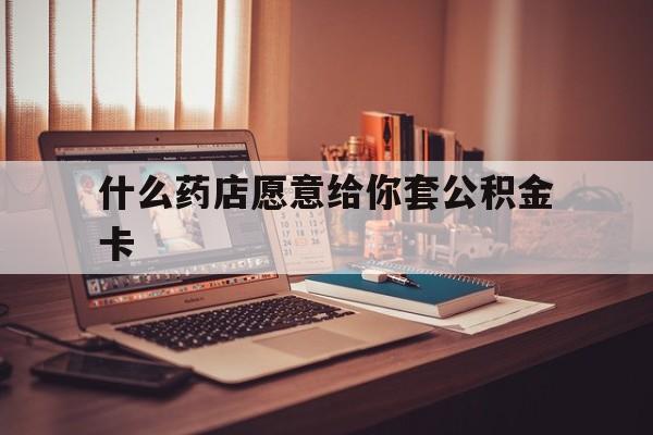 最新什么药店愿意给你套公积金卡方法分析(最方便真实的江山什么药店愿意给你套公积金卡的钱方法)